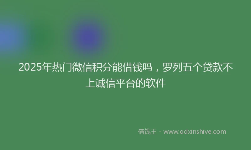 2025年热门微信积分能借钱吗，罗列五个贷款不上诚信平台的软件