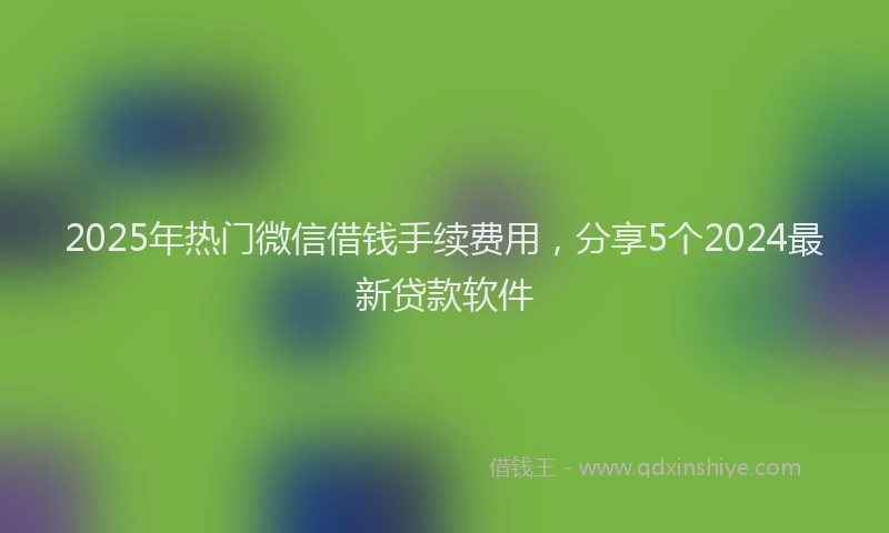 2025年热门微信借钱手续费用，分享5个2024最新贷款软件