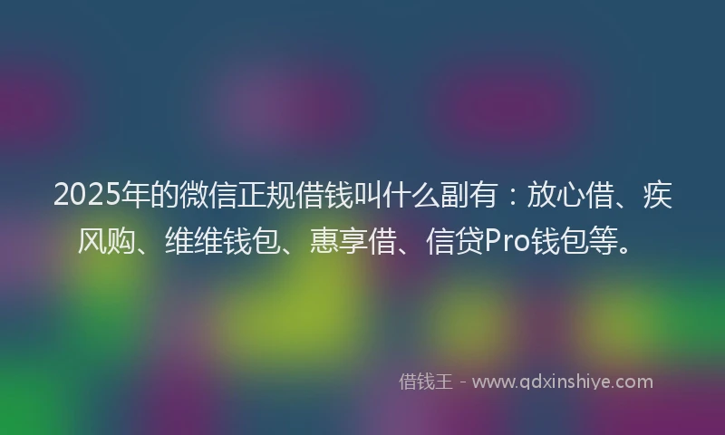 2025年的微信正规借钱叫什么副有：放心借、疾风购、维维钱包、惠享借、信贷Pro钱包等。