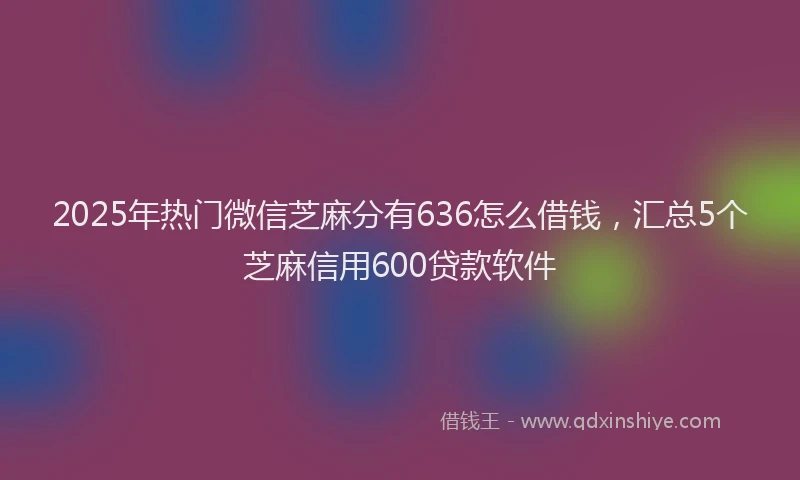 2025年热门微信芝麻分有636怎么借钱，汇总5个芝麻信用600贷款软件