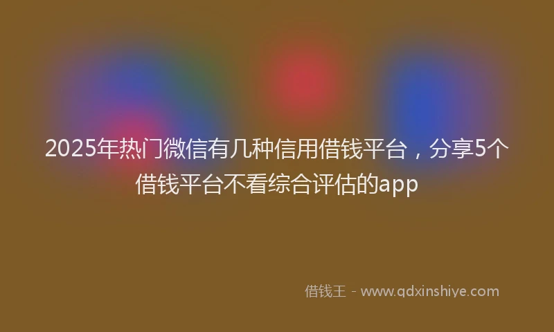 2025年热门微信有几种信用借钱平台，分享5个借钱平台不看综合评估的app