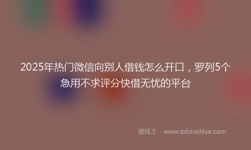 2025年热门微信向别人借钱怎么开口，罗列5个急用不求评分快借无忧的平台