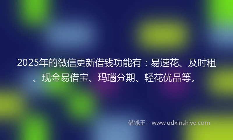 2025年的微信更新借钱功能有：易速花、及时租、现金易借宝、玛瑙分期、轻花优品等。
