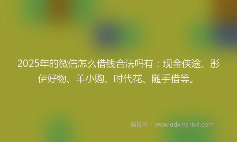 2025年的微信怎么借钱合法吗有：现金侠途、彤伊好物、羊小购、时代花、随手借等。