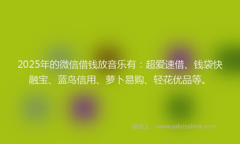 2025年的微信借钱放音乐有：超爱速借、钱袋快融宝、蓝鸟信用、萝卜易购、轻花优品等。
