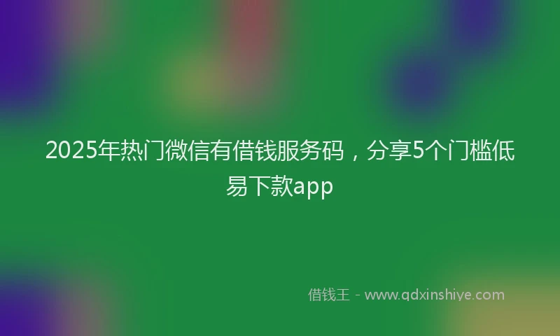 2025年热门微信有借钱服务码，分享5个门槛低易下款app