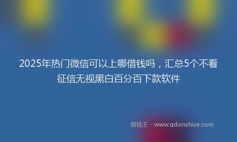 2025年热门微信可以上哪借钱吗，汇总5个不看征信无视黑白百分百下款软件