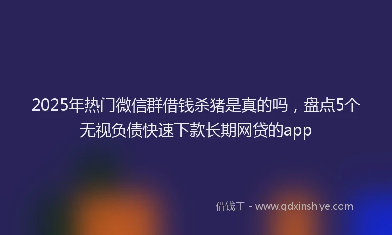 2025年热门微信群借钱杀猪是真的吗，盘点5个无视负债快速下款长期网贷的app