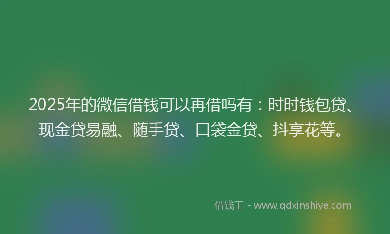 2025年的微信借钱可以再借吗有：时时钱包贷、现金贷易融、随手贷、口袋金贷、抖享花等。