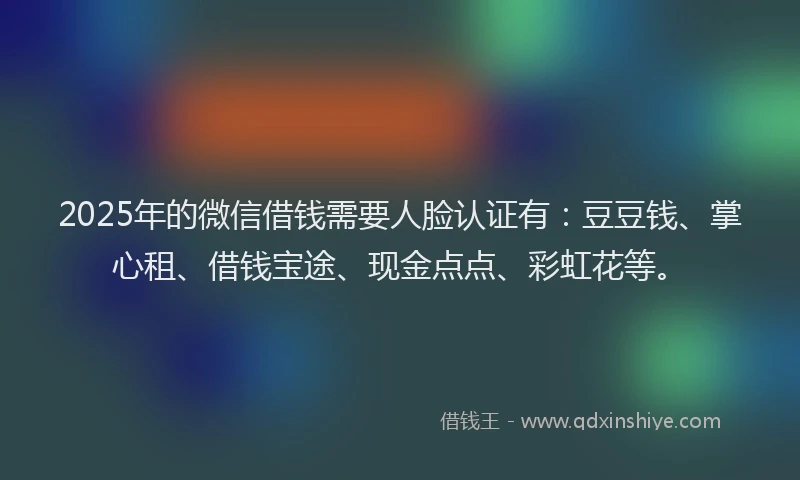 2025年的微信借钱需要人脸认证有：豆豆钱、掌心租、借钱宝途、现金点点、彩虹花等。
