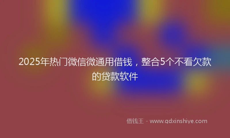 2025年热门微信微通用借钱，整合5个不看欠款的贷款软件