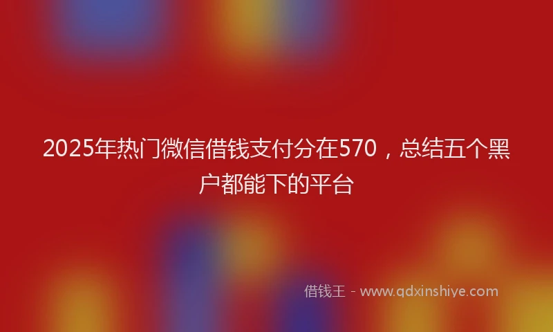 2025年热门微信借钱支付分在570，总结五个黑户都能下的平台