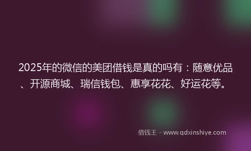 2025年的微信的美团借钱是真的吗有：随意优品、开源商城、瑞信钱包、惠享花花、好运花等。