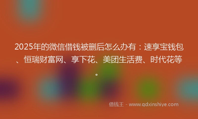 2025年的微信借钱被删后怎么办有：速享宝钱包、恒瑞财富网、享下花、美团生活费、时代花等。