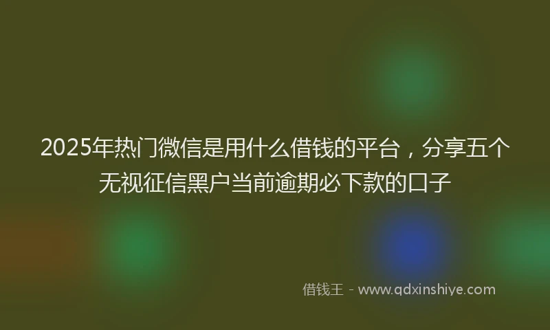 2025年热门微信是用什么借钱的平台，分享五个无视征信黑户当前逾期必下款的口子