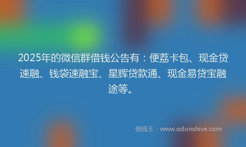 2025年的微信群借钱公告有：便荔卡包、现金贷速融、钱袋速融宝、星辉贷款通、现金易贷宝融途等。