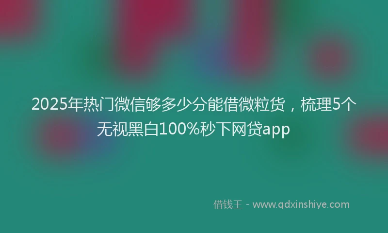 2025年热门微信够多少分能借微粒货，梳理5个无视黑白100%秒下网贷app