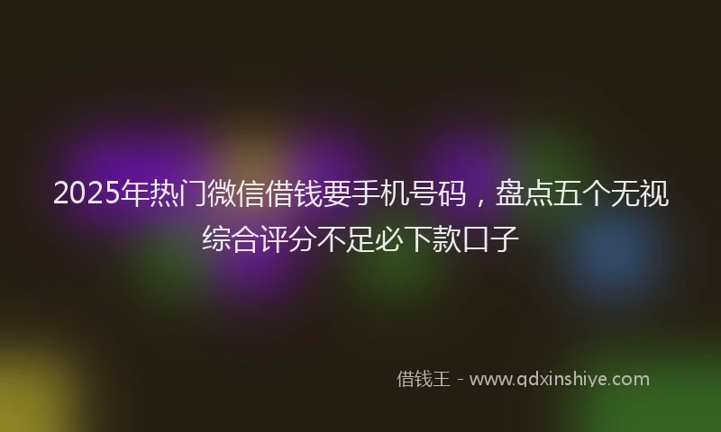 2025年热门微信借钱要手机号码，盘点五个无视综合评分不足必下款口子