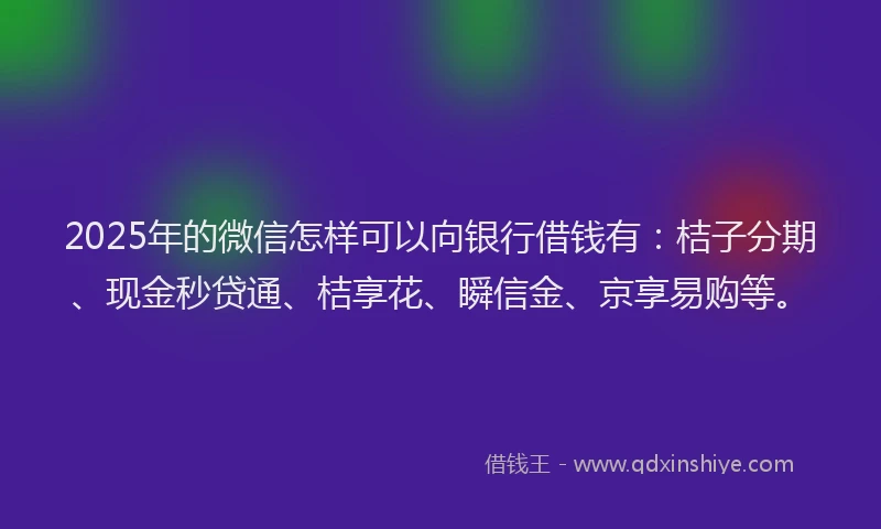 2025年的微信怎样可以向银行借钱有：桔子分期、现金秒贷通、桔享花、瞬信金、京享易购等。