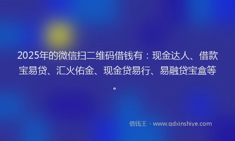 2025年的微信扫二维码借钱有：现金达人、借款宝易贷、汇火佑金、现金贷易行、易融贷宝盒等。