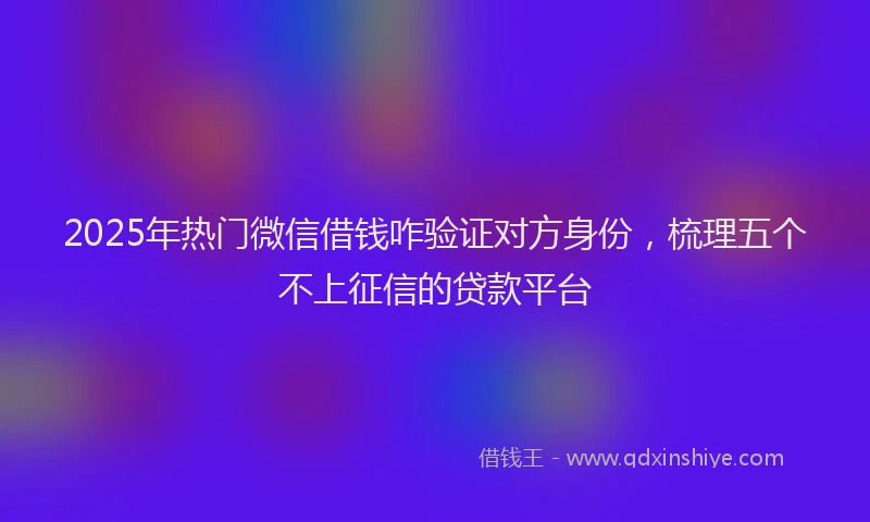 2025年热门微信借钱咋验证对方身份，梳理五个不上征信的贷款平台