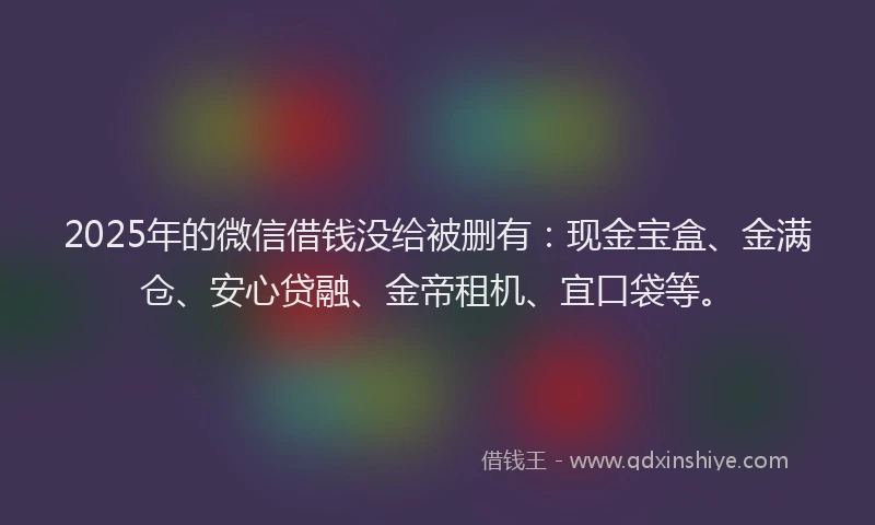 2025年的微信借钱没给被删有：现金宝盒、金满仓、安心贷融、金帝租机、宜口袋等。