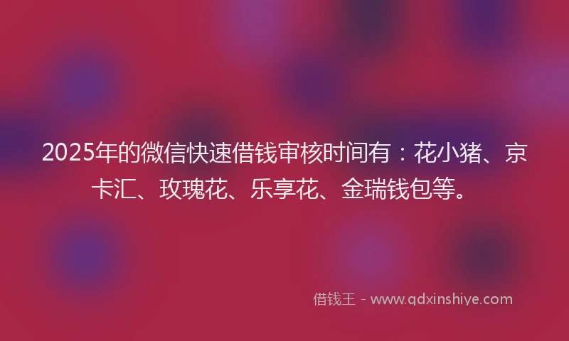 2025年的微信快速借钱审核时间有：花小猪、京卡汇、玫瑰花、乐享花、金瑞钱包等。