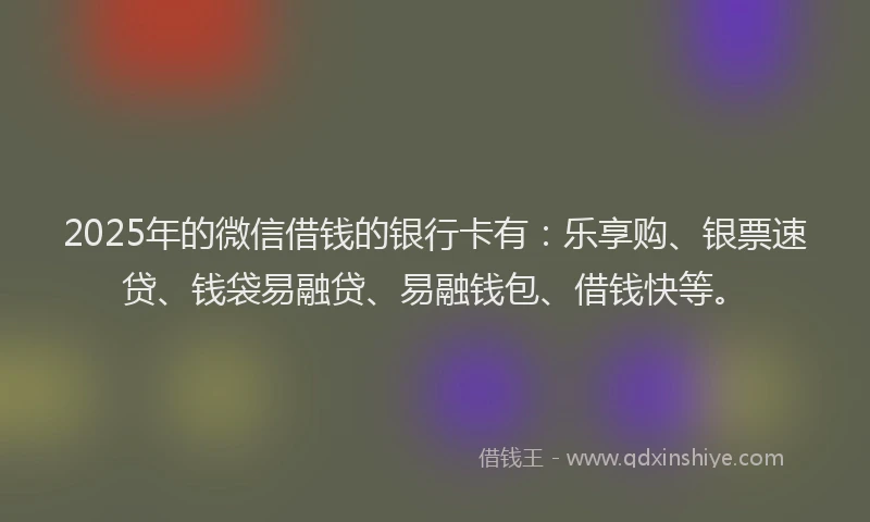 2025年的微信借钱的银行卡有：乐享购、银票速贷、钱袋易融贷、易融钱包、借钱快等。