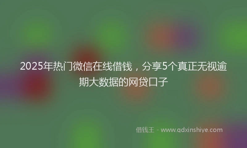 2025年热门微信在线借钱，分享5个真正无视逾期大数据的网贷口子