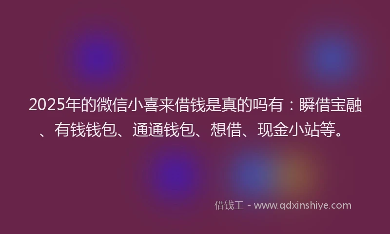 2025年的微信小喜来借钱是真的吗有：瞬借宝融、有钱钱包、通通钱包、想借、现金小站等。