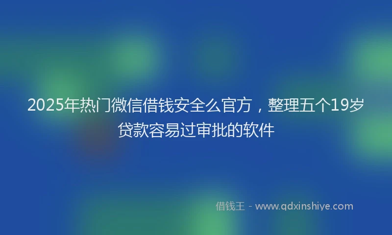 2025年热门微信借钱安全么官方，整理五个19岁贷款容易过审批的软件