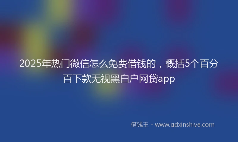 2025年热门微信怎么免费借钱的，概括5个百分百下款无视黑白户网贷app