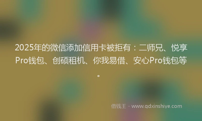2025年的微信添加信用卡被拒有：二师兄、悦享Pro钱包、创硕租机、你我易借、安心Pro钱包等。