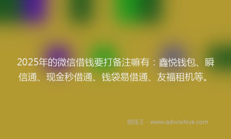 2025年的微信借钱要打备注嘛有：鑫悦钱包、瞬信通、现金秒借通、钱袋易借通、友福租机等。