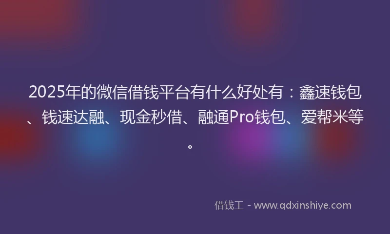 2025年的微信借钱平台有什么好处有：鑫速钱包、钱速达融、现金秒借、融通Pro钱包、爱帮米等。