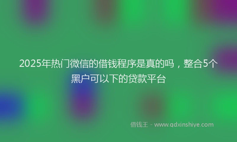 2025年热门微信的借钱程序是真的吗，整合5个黑户可以下的贷款平台
