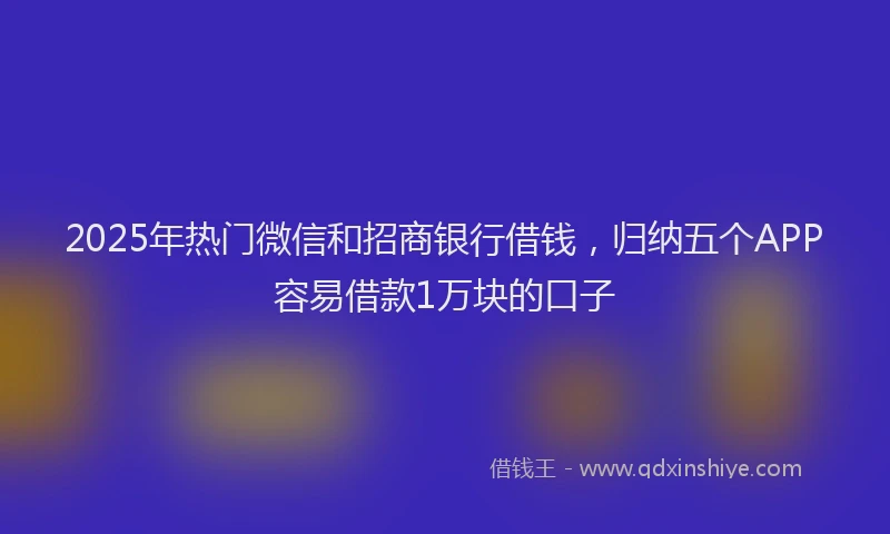 2025年热门微信和招商银行借钱，归纳五个APP容易借款1万块的口子