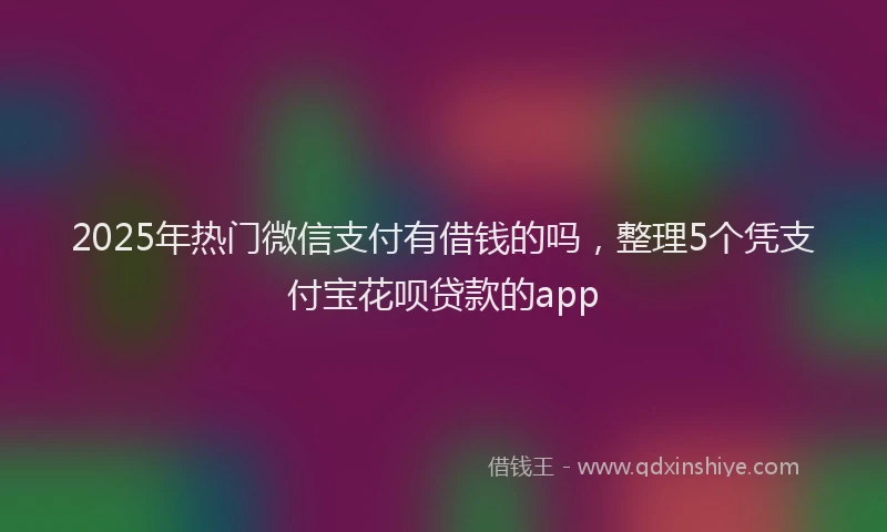 2025年热门微信支付有借钱的吗，整理5个凭支付宝花呗贷款的app