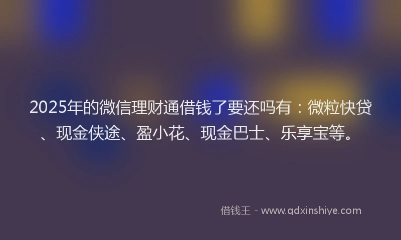 2025年的微信理财通借钱了要还吗有：微粒快贷、现金侠途、盈小花、现金巴士、乐享宝等。