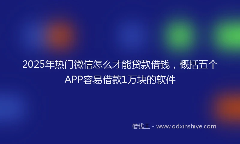 2025年热门微信怎么才能贷款借钱，概括五个APP容易借款1万块的软件