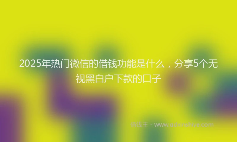 2025年热门微信的借钱功能是什么，分享5个无视黑白户下款的口子