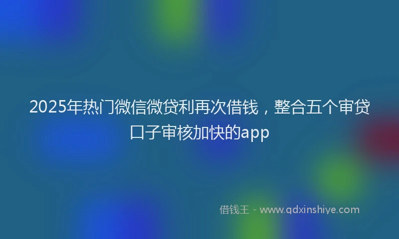 2025年热门微信微贷利再次借钱，整合五个审贷口子审核加快的app
