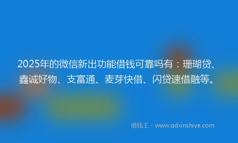 2025年的微信新出功能借钱可靠吗有：珊瑚贷、鑫诚好物、支富通、麦芽快借、闪贷速借融等。