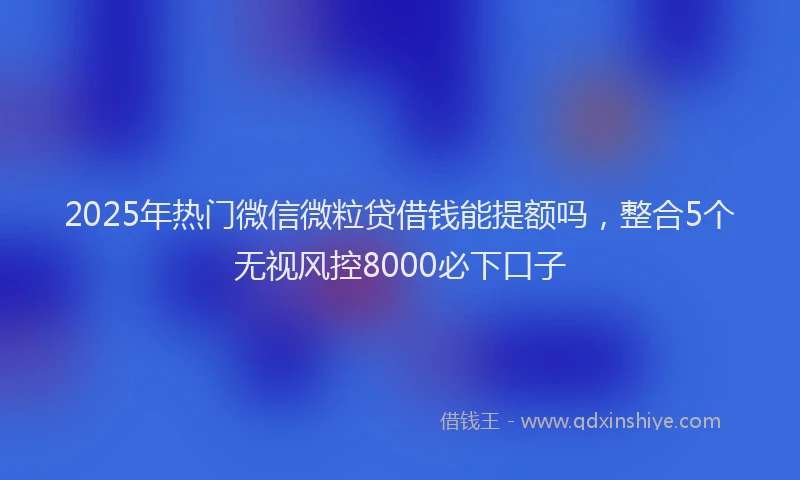 2025年热门微信微粒贷借钱能提额吗，整合5个无视风控8000必下口子