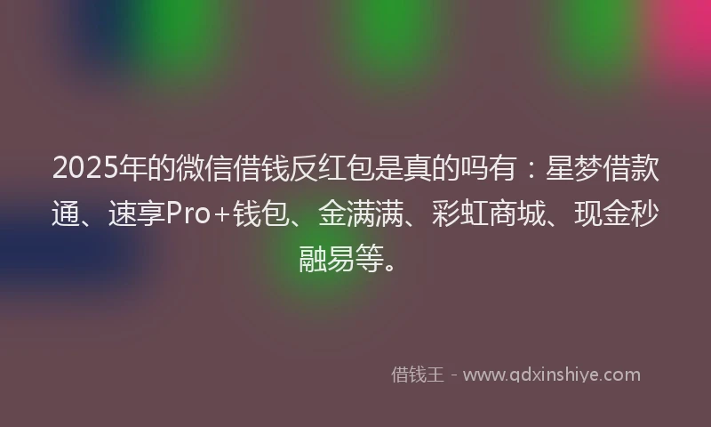 2025年的微信借钱反红包是真的吗有：星梦借款通、速享Pro+钱包、金满满、彩虹商城、现金秒融易等。