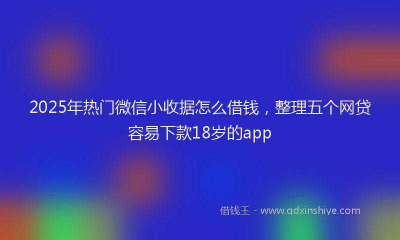 2025年热门微信小收据怎么借钱，整理五个网贷容易下款18岁的app