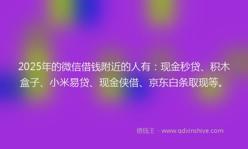 2025年的微信借钱附近的人有：现金秒贷、积木盒子、小米易贷、现金侠借、京东白条取现等。