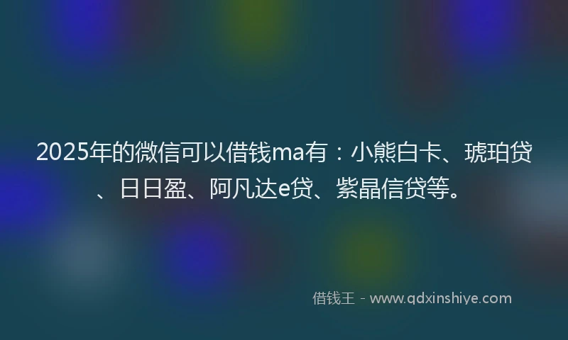 2025年的微信可以借钱ma有：小熊白卡、琥珀贷、日日盈、阿凡达e贷、紫晶信贷等。