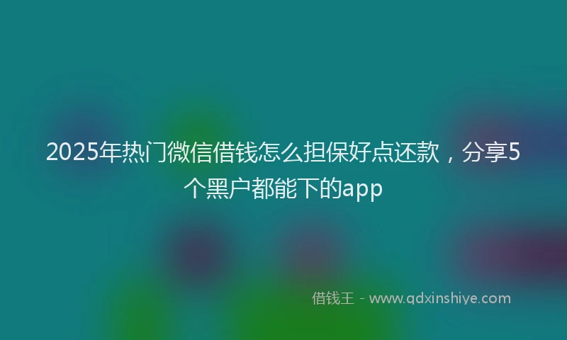2025年热门微信借钱怎么担保好点还款，分享5个黑户都能下的app