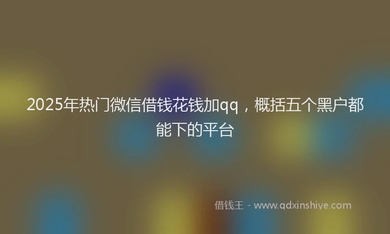 2025年热门微信借钱花钱加qq，概括五个黑户都能下的平台